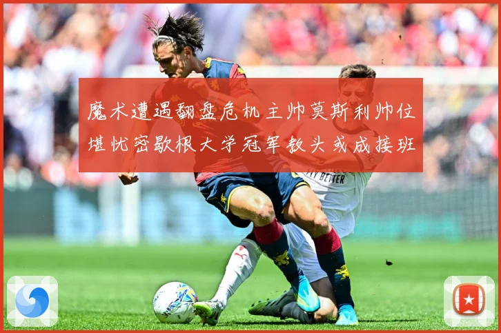 魔术遭遇翻盘危机主帅莫斯利帅位堪忧密歇根大学冠军教头或成接班专题观察