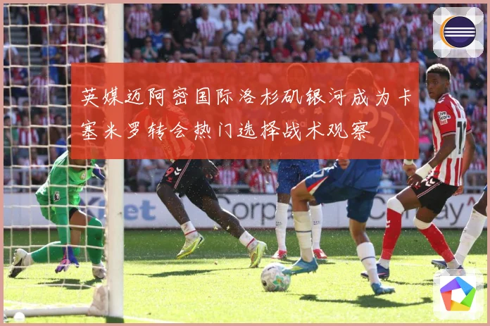 英媒迈阿密国际洛杉矶银河成为卡塞米罗转会热门选择战术观察
