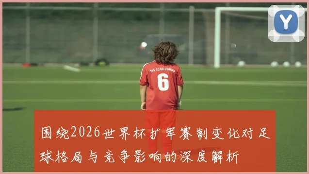 围绕2026世界杯扩军赛制变化对足球格局与竞争影响的深度解析