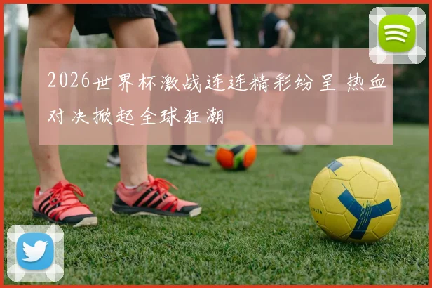 2026世界杯激战连连精彩纷呈 热血对决掀起全球狂潮