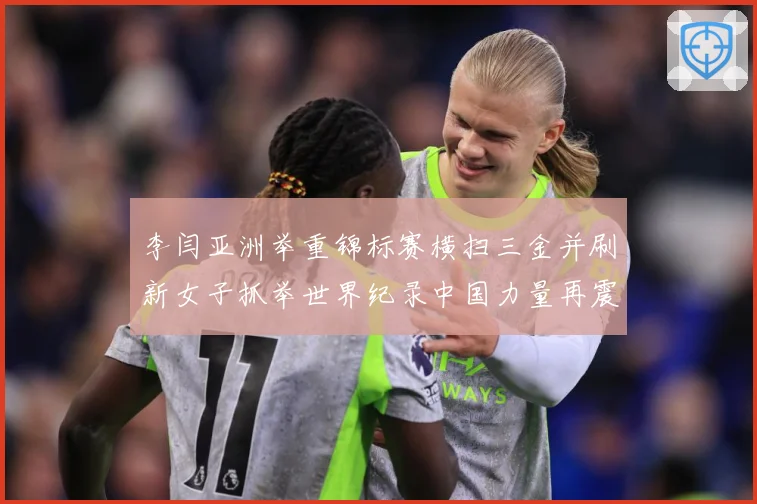 李闫亚洲举重锦标赛横扫三金并刷新女子抓举世界纪录中国力量再震成长观察