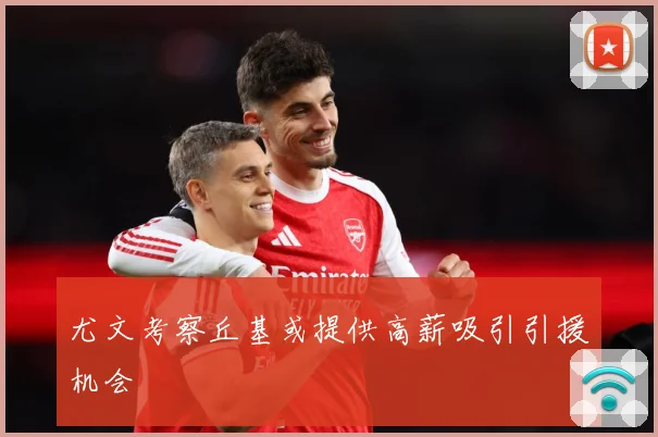 尤文考察丘基或提供高薪吸引引援机会