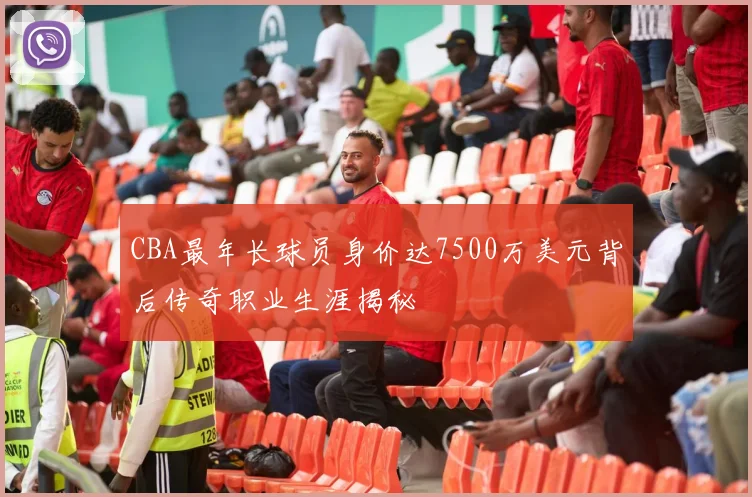 CBA最年长球员身价达7500万美元背后传奇职业生涯揭秘
