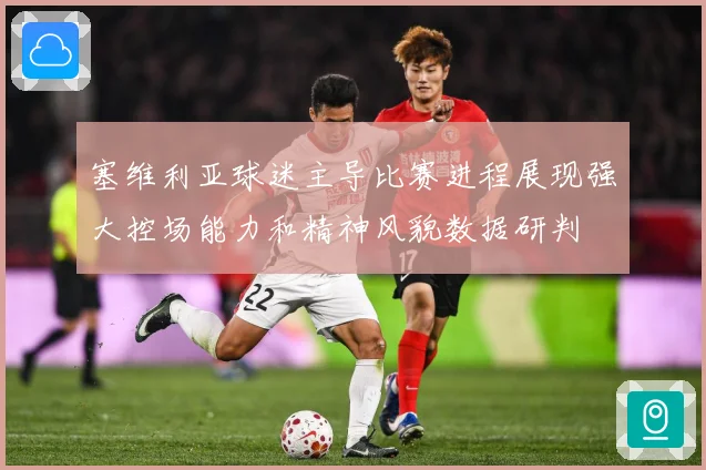 塞维利亚球迷主导比赛进程展现强大控场能力和精神风貌数据研判