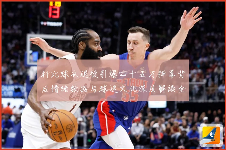 科比球衣退役引爆四十五万弹幕背后情绪数据与球迷文化深度解读全赛场复盘